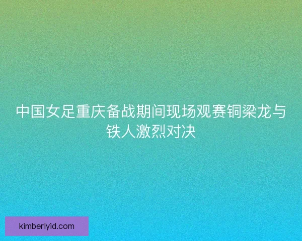 中国女足重庆备战期间现场观赛铜梁龙与铁人激烈对决 中国女足重庆备战期间现场观赛铜梁龙与铁人激烈对决