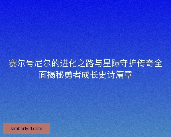 赛尔号尼尔的进化之路与星际守护传奇全面揭秘勇者成长史诗篇章