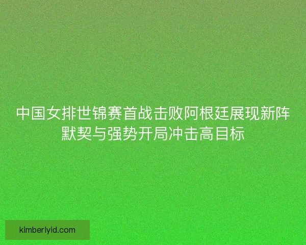 中国女排世锦赛首战击败阿根廷展现新阵默契与强势开局冲击高目标