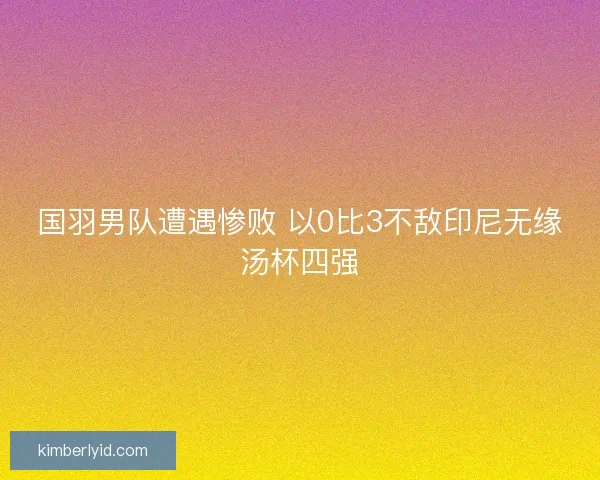 国羽男队遭遇惨败 以0比3不敌印尼无缘汤杯四强