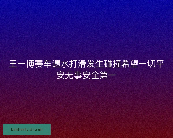 王一博赛车遇水打滑发生碰撞希望一切平安无事安全第一