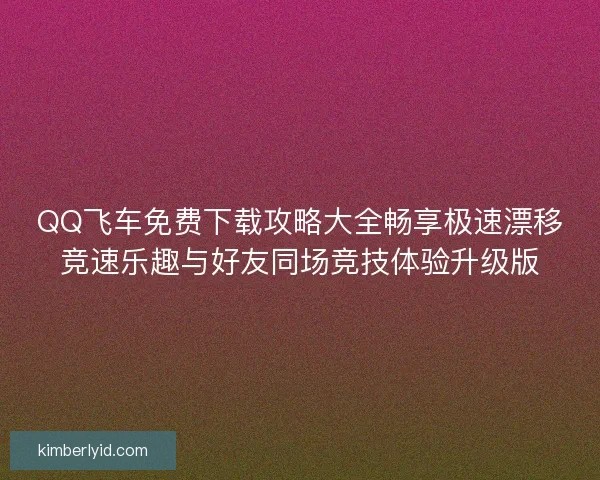 QQ飞车免费下载攻略大全畅享极速漂移竞速乐趣与好友同场竞技体验升级版