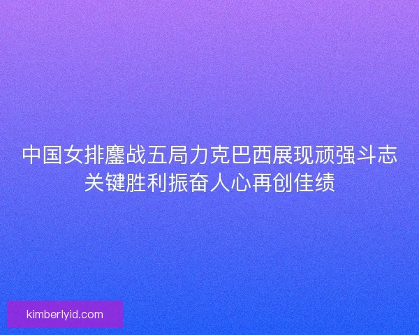 中国女排鏖战五局力克巴西展现顽强斗志关键胜利振奋人心再创佳绩
