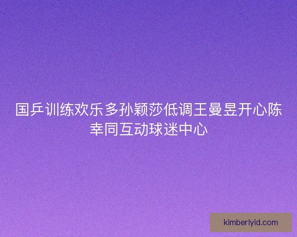 国乒训练欢乐多孙颖莎低调王曼昱开心陈幸同互动球迷中心