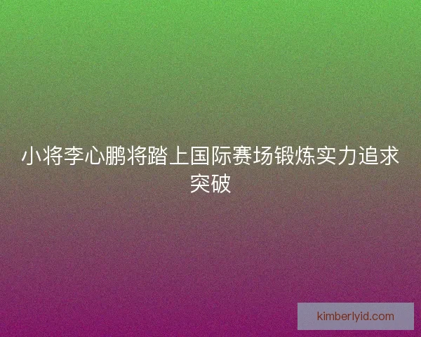 小将李心鹏将踏上国际赛场锻炼实力追求突破