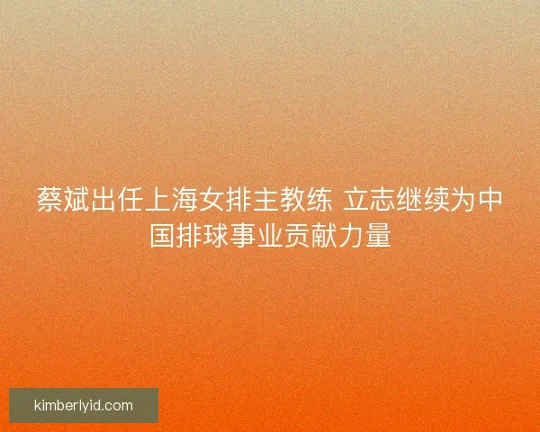 蔡斌出任上海女排主教练 立志继续为中国排球事业贡献力量