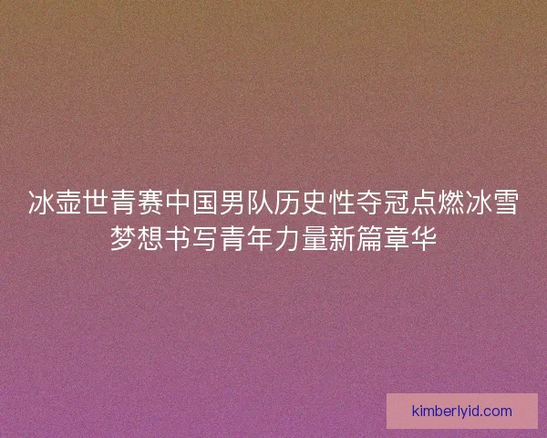 冰壶世青赛中国男队历史性夺冠点燃冰雪梦想书写青年力量新篇章华