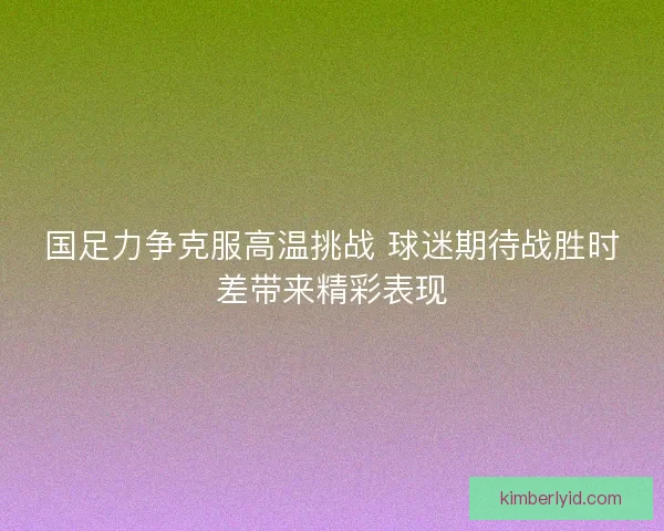 国足力争克服高温挑战 球迷期待战胜时差带来精彩表现 国足力争克服高温挑战 球迷期待战胜时差带来精彩表现