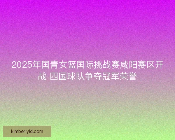 2025年国青女篮国际挑战赛咸阳赛区开战 四国球队争夺冠军荣誉 2025年国青女篮国际挑战赛咸阳赛区开战 四国球队争夺冠军荣誉