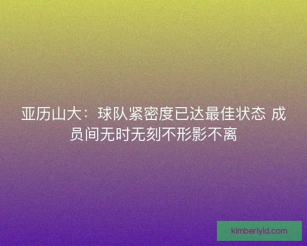 亚历山大:球队紧密度已达最佳状态 成员间无时无刻不形影不离 亚历山大:球队紧密度已达最佳状态 成员间无时无刻不形影不离
