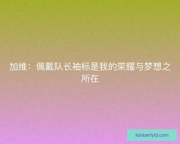 加维:佩戴队长袖标是我的荣耀与梦想之所在 加维:佩戴队长袖标是我的荣耀与梦想之所在