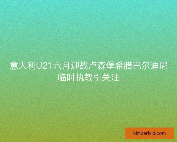 意大利U21六月迎战卢森堡希腊巴尔迪尼临时执教引关注 意大利U21六月迎战卢森堡希腊巴尔迪尼临时执教引关注