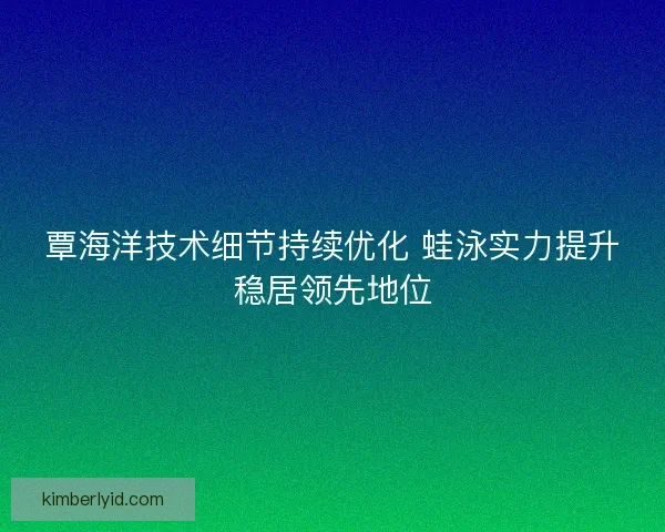 覃海洋技术细节持续优化 蛙泳实力提升稳居领先地位 覃海洋技术细节持续优化 蛙泳实力提升稳居领先地位
