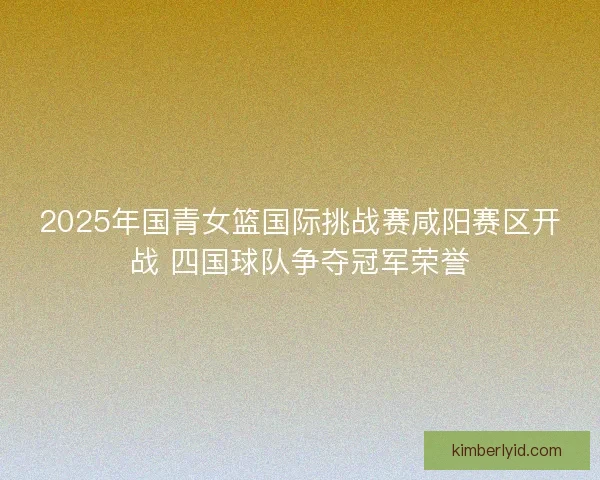 2025年国青女篮国际挑战赛咸阳赛区开战 四国球队争夺冠军荣誉 2025年国青女篮国际挑战赛咸阳赛区开战 四国球队争夺冠军荣誉