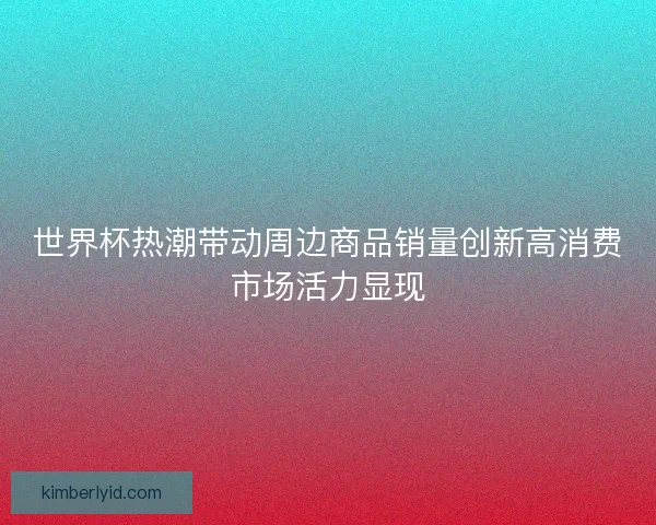 世界杯热潮带动周边商品销量创新高消费市场活力显现 世界杯热潮带动周边商品销量创新高消费市场活力显现