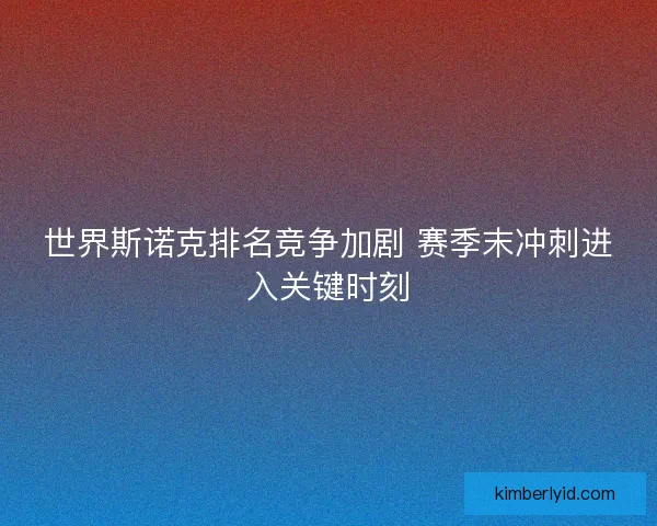 世界斯诺克排名竞争加剧 赛季末冲刺进入关键时刻