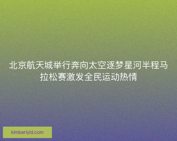 北京航天城举行奔向太空逐梦星河半程马拉松赛激发全民运动热情 北京航天城举行奔向太空逐梦星河半程马拉松赛激发全民运动热情