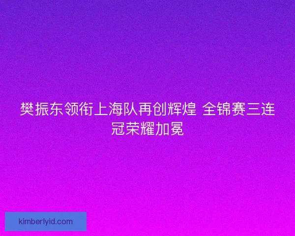 樊振东领衔上海队再创辉煌 全锦赛三连冠荣耀加冕