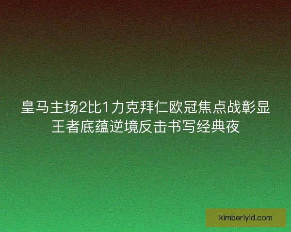 皇马主场2比1力克拜仁欧冠焦点战彰显王者底蕴逆境反击书写经典夜