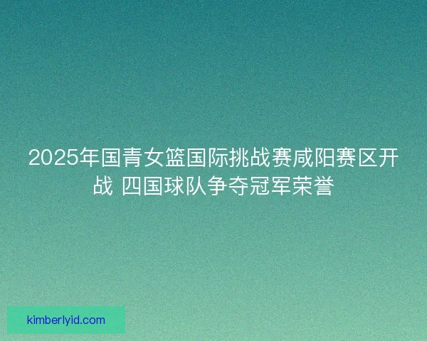 2025年国青女篮国际挑战赛咸阳赛区开战 四国球队争夺冠军荣誉